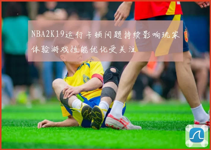 NBA2K19运行卡顿问题持续影响玩家体验游戏性能优化受关注