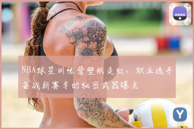NBA球星训练营壁纸走红,职业选手备战新赛季的秘密武器曝光