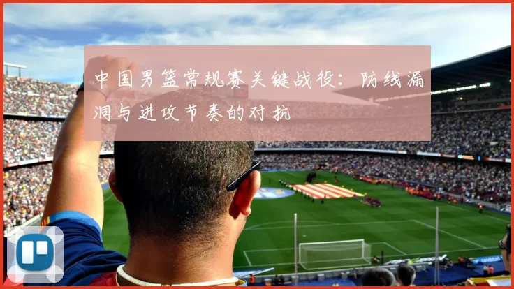 中国男篮常规赛关键战役：防线漏洞与进攻节奏的对抗
