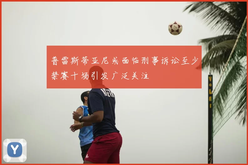 普雷斯蒂亚尼或面临刑事诉讼至少禁赛十场引发广泛关注