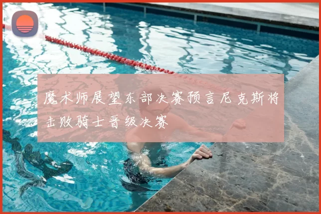 魔术师展望东部决赛预言尼克斯将击败骑士晋级决赛