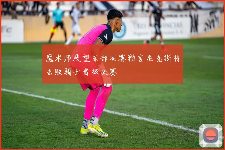 魔术师展望东部决赛预言尼克斯将击败骑士晋级决赛