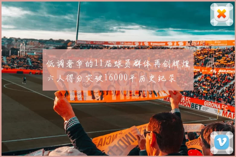 低调奢华的11届球员群体再创辉煌六人得分突破16000平历史纪录