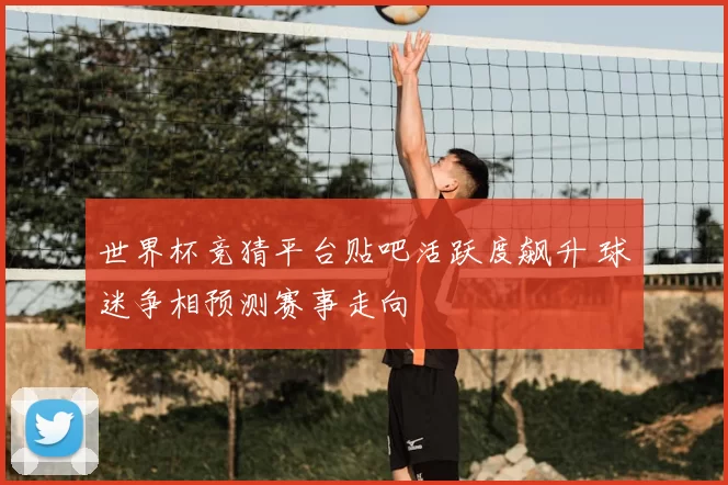 世界杯竞猜平台贴吧活跃度飙升 球迷争相预测赛事走向