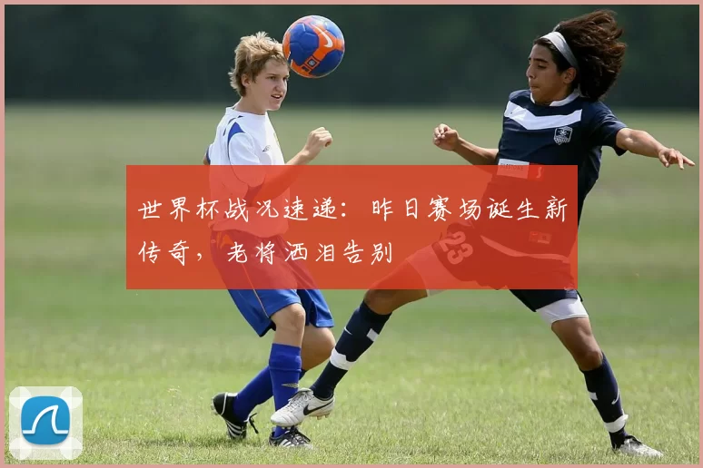 世界杯战况速递:昨日赛场诞生新传奇,老将洒泪告别