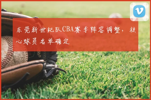 东莞新世纪队CBA赛季阵容调整，核心球员名单确定