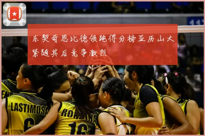 东契奇恩比德领跑得分榜亚历山大紧随其后竞争激烈