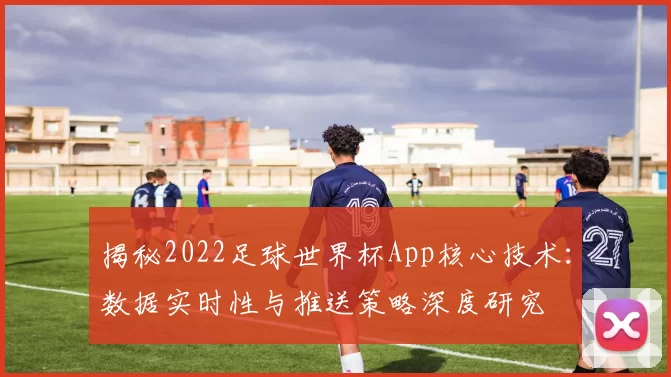 揭秘2022足球世界杯App核心技术：数据实时性与推送策略深度研究