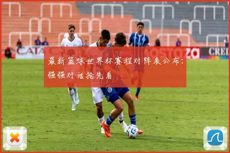最新篮球世界杯赛程对阵表公布:强强对话抢先看
