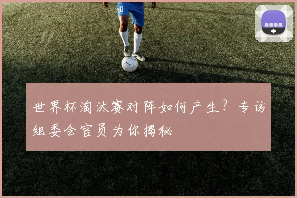 世界杯淘汰赛对阵如何产生？专访组委会官员为你揭秘