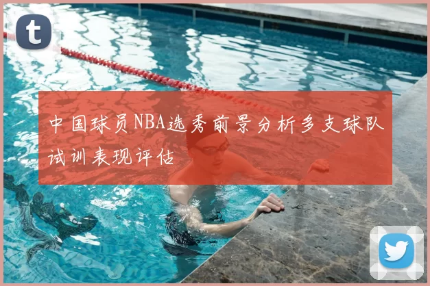 中国球员NBA选秀前景分析多支球队试训表现评估