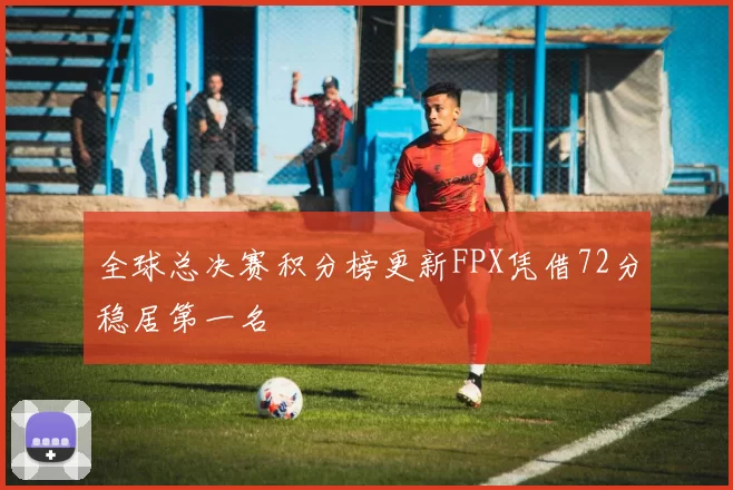 全球总决赛积分榜更新FPX凭借72分稳居第一名