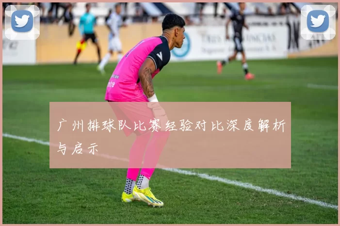 广州排球队比赛经验对比深度解析与启示