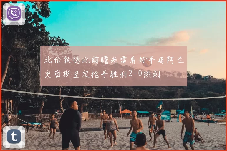 北伦敦德比前瞻老雷看好平局阿兰史密斯坚定枪手胜利2-0热刺