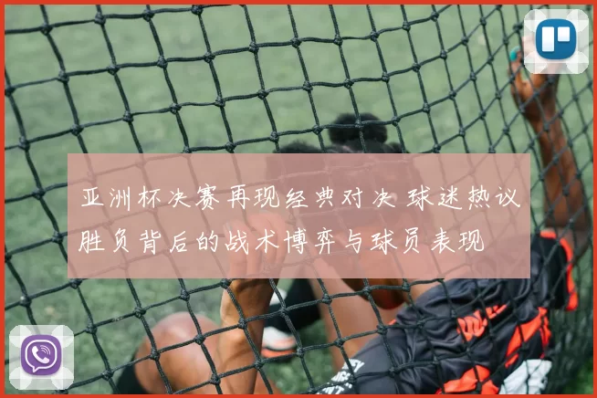 亚洲杯决赛再现经典对决 球迷热议胜负背后的战术博弈与球员表现