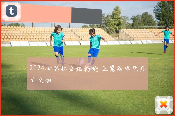 2024世界杯分组揭晓 卫冕冠军陷死亡之组