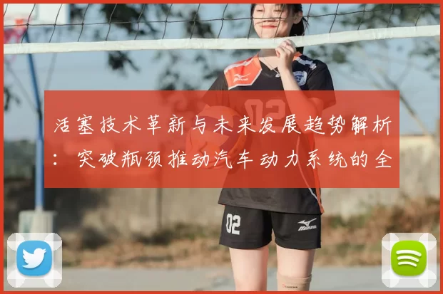 活塞技术革新与未来发展趋势解析：突破瓶颈推动汽车动力系统的全面升级