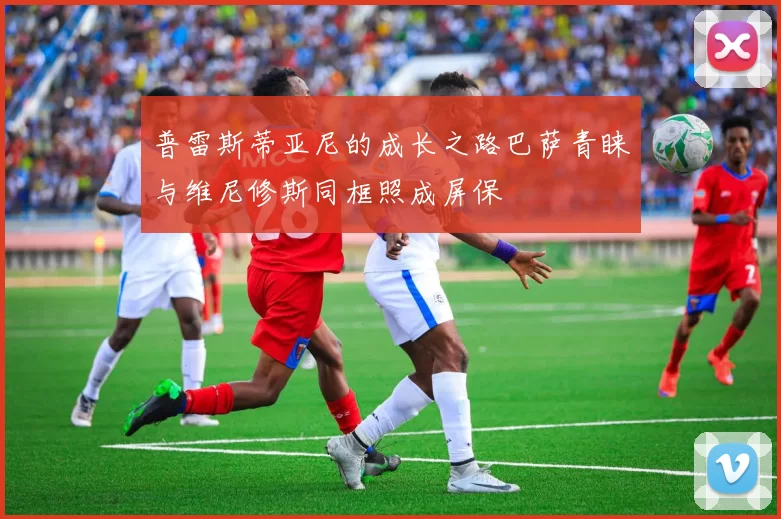 普雷斯蒂亚尼的成长之路巴萨青睐与维尼修斯同框照成屏保