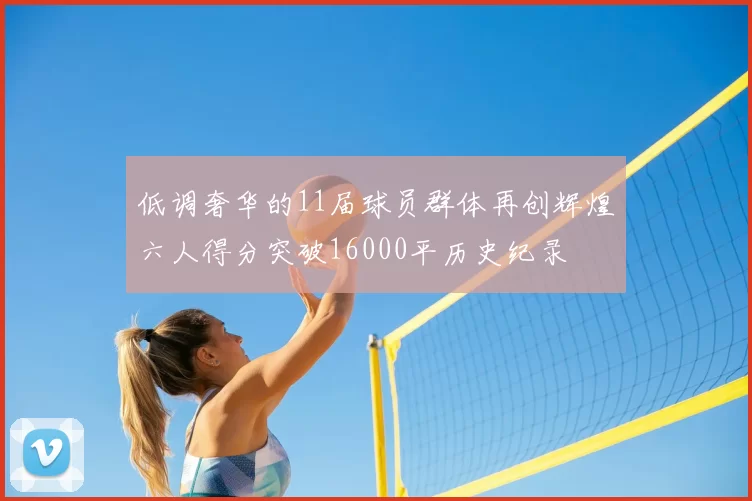 低调奢华的11届球员群体再创辉煌六人得分突破16000平历史纪录