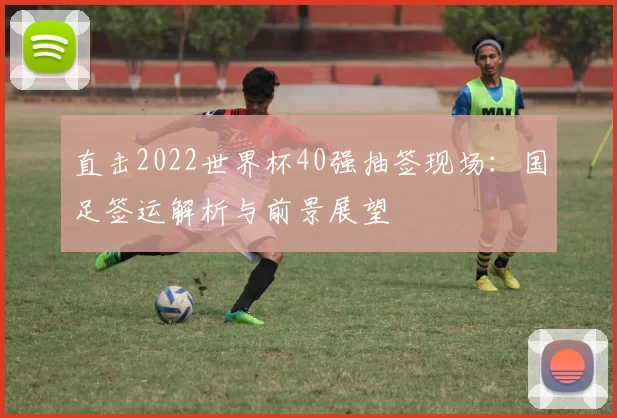 直击2022世界杯40强抽签现场:国足签运解析与前景展望