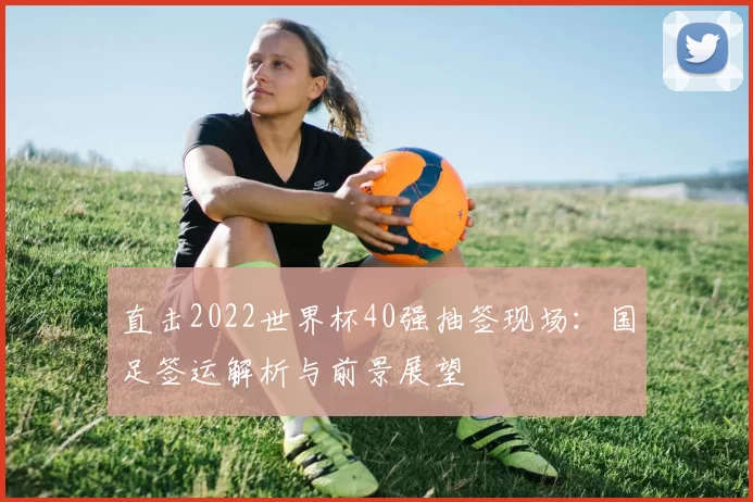 直击2022世界杯40强抽签现场：国足签运解析与前景展望