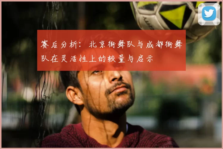赛后分析：北京街舞队与成都街舞队在灵活性上的较量与启示