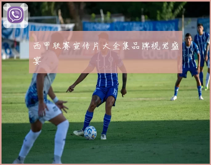 西甲联赛宣传片大全集品牌视觉盛宴