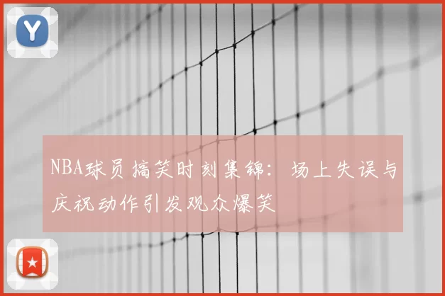 NBA球员搞笑时刻集锦:场上失误与庆祝动作引发观众爆笑