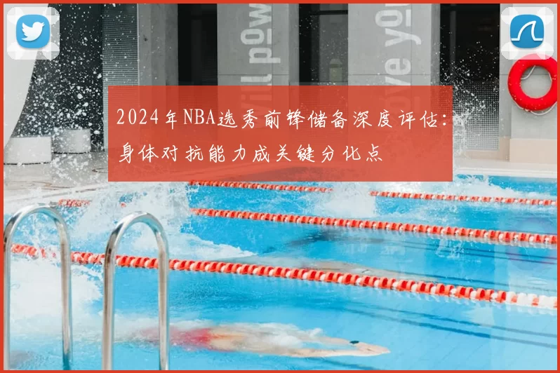 2024年NBA选秀前锋储备深度评估:身体对抗能力成关键分化点