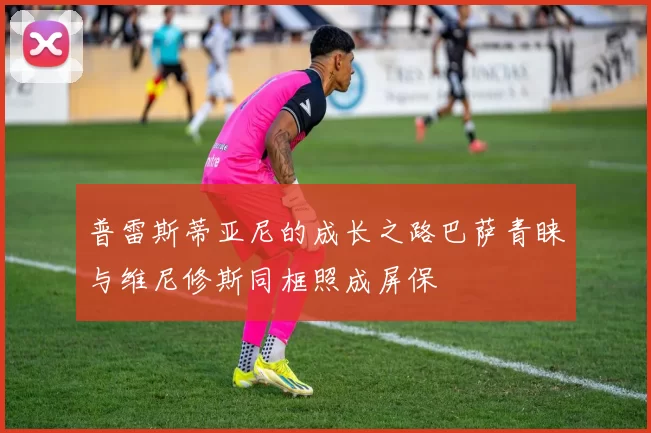 普雷斯蒂亚尼的成长之路巴萨青睐与维尼修斯同框照成屏保