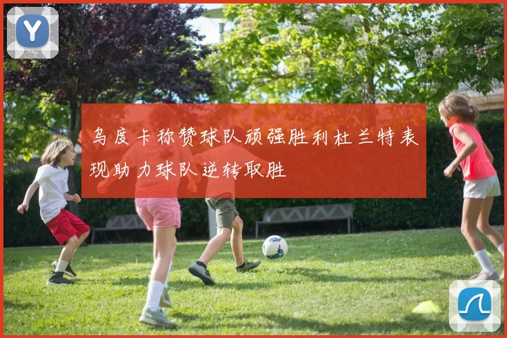 乌度卡称赞球队顽强胜利杜兰特表现助力球队逆转取胜