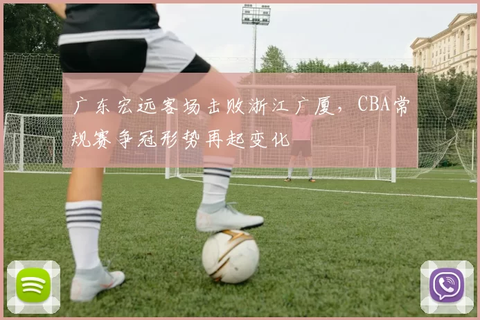 广东宏远客场击败浙江广厦，CBA常规赛争冠形势再起变化