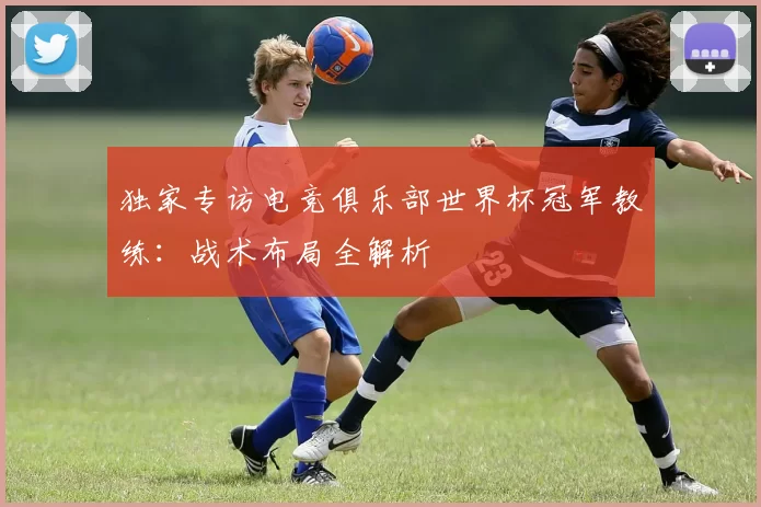 独家专访电竞俱乐部世界杯冠军教练：战术布局全解析