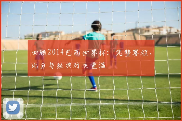 回顾2014巴西世界杯：完整赛程、比分与经典对决重温