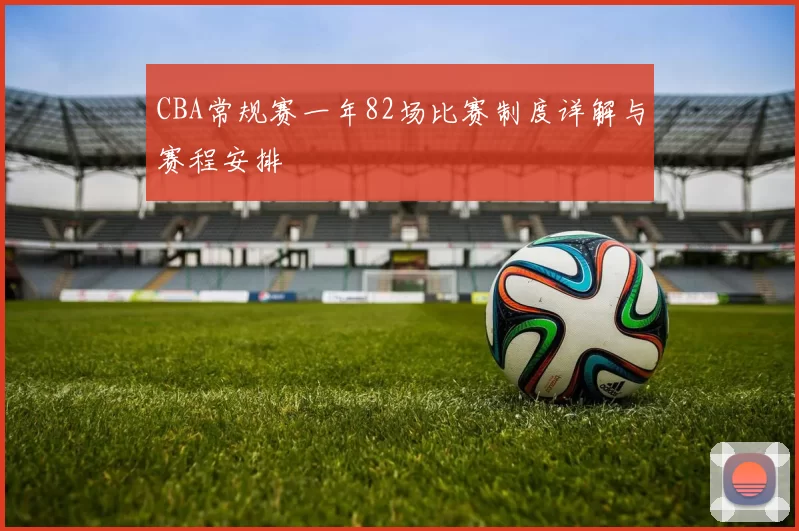 CBA常规赛一年82场比赛制度详解与赛程安排