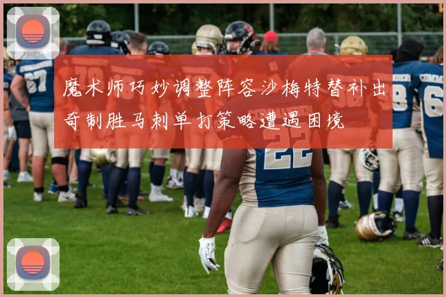 魔术师巧妙调整阵容沙梅特替补出奇制胜马刺单打策略遭遇困境