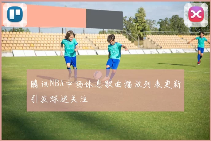 腾讯NBA中场休息歌曲播放列表更新引发球迷关注