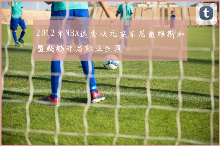 2012年NBA选秀状元安东尼戴维斯加盟鹈鹕开启职业生涯