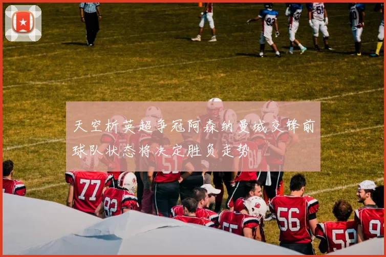 天空析英超争冠阿森纳曼城交锋前球队状态将决定胜负走势