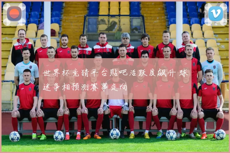 世界杯竞猜平台贴吧活跃度飙升 球迷争相预测赛事走向