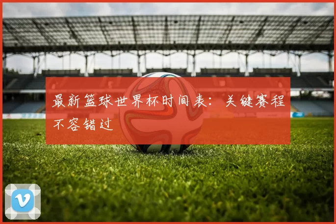 最新篮球世界杯时间表：关键赛程不容错过