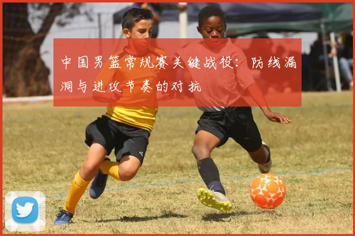 中国男篮常规赛关键战役:防线漏洞与进攻节奏的对抗