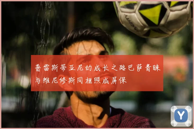 普雷斯蒂亚尼的成长之路巴萨青睐与维尼修斯同框照成屏保