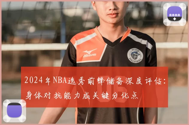 2024年NBA选秀前锋储备深度评估:身体对抗能力成关键分化点