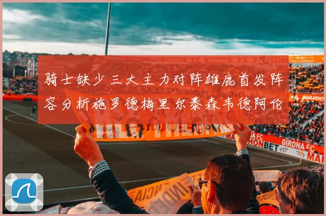 骑士缺少三大主力对阵雄鹿首发阵容分析施罗德梅里尔泰森韦德阿伦出战