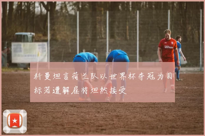 科曼坦言荷兰队以世界杯夺冠为目标若遭解雇将坦然接受