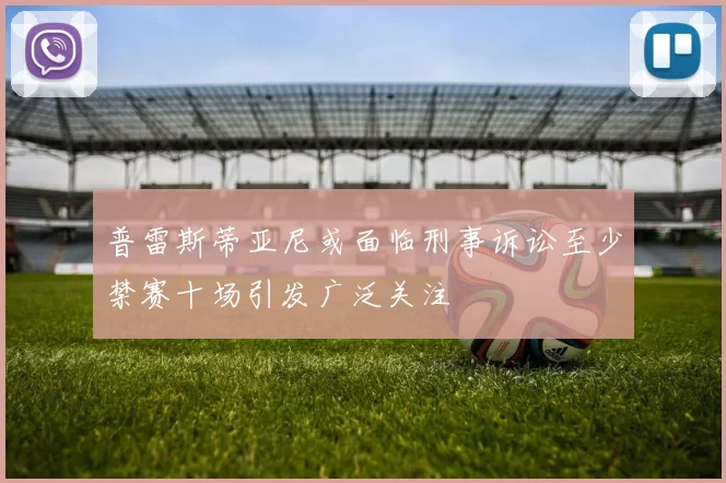 普雷斯蒂亚尼或面临刑事诉讼至少禁赛十场引发广泛关注