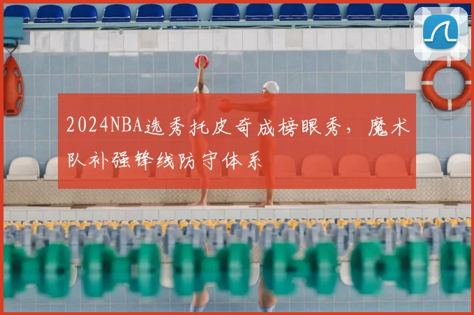 2024NBA选秀托皮奇成榜眼秀，魔术队补强锋线防守体系
