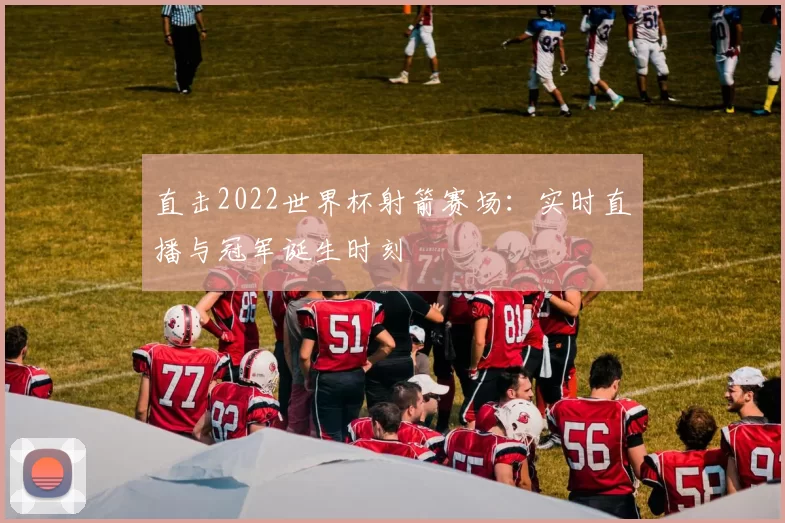直击2022世界杯射箭赛场:实时直播与冠军诞生时刻