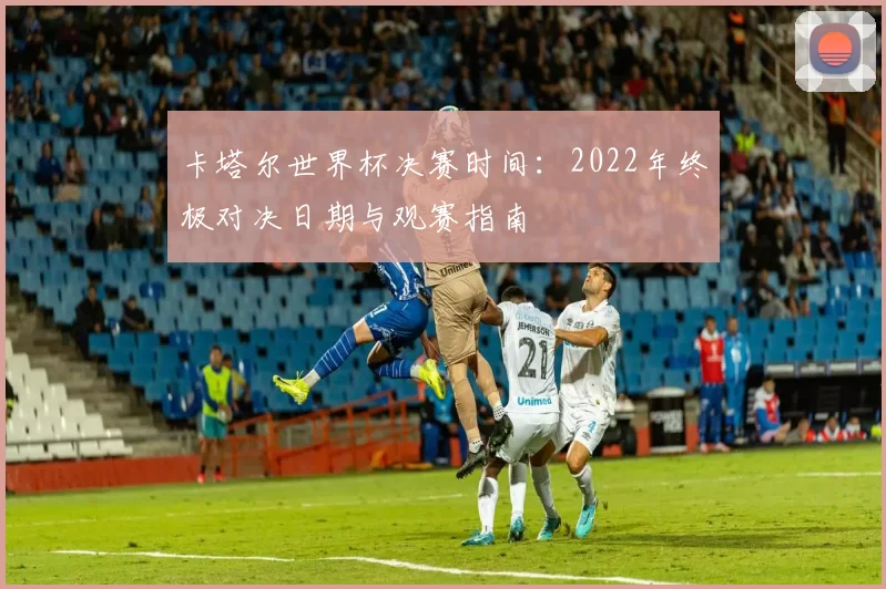卡塔尔世界杯决赛时间:2022年终极对决日期与观赛指南
